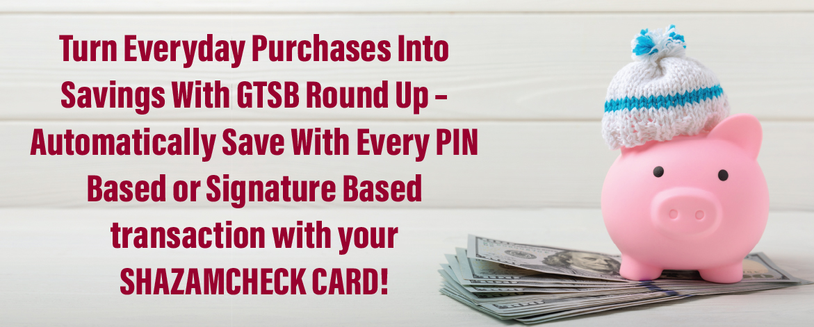 A pink piggy bank wearing a knit hat sitting on a stack of cash with the text: 'Turn Everyday Purchases Into Savings With GTSB Round Up – Automatically Save With Every PIN Based or Signature Based transaction with your SHAZAMCHECK CARD!